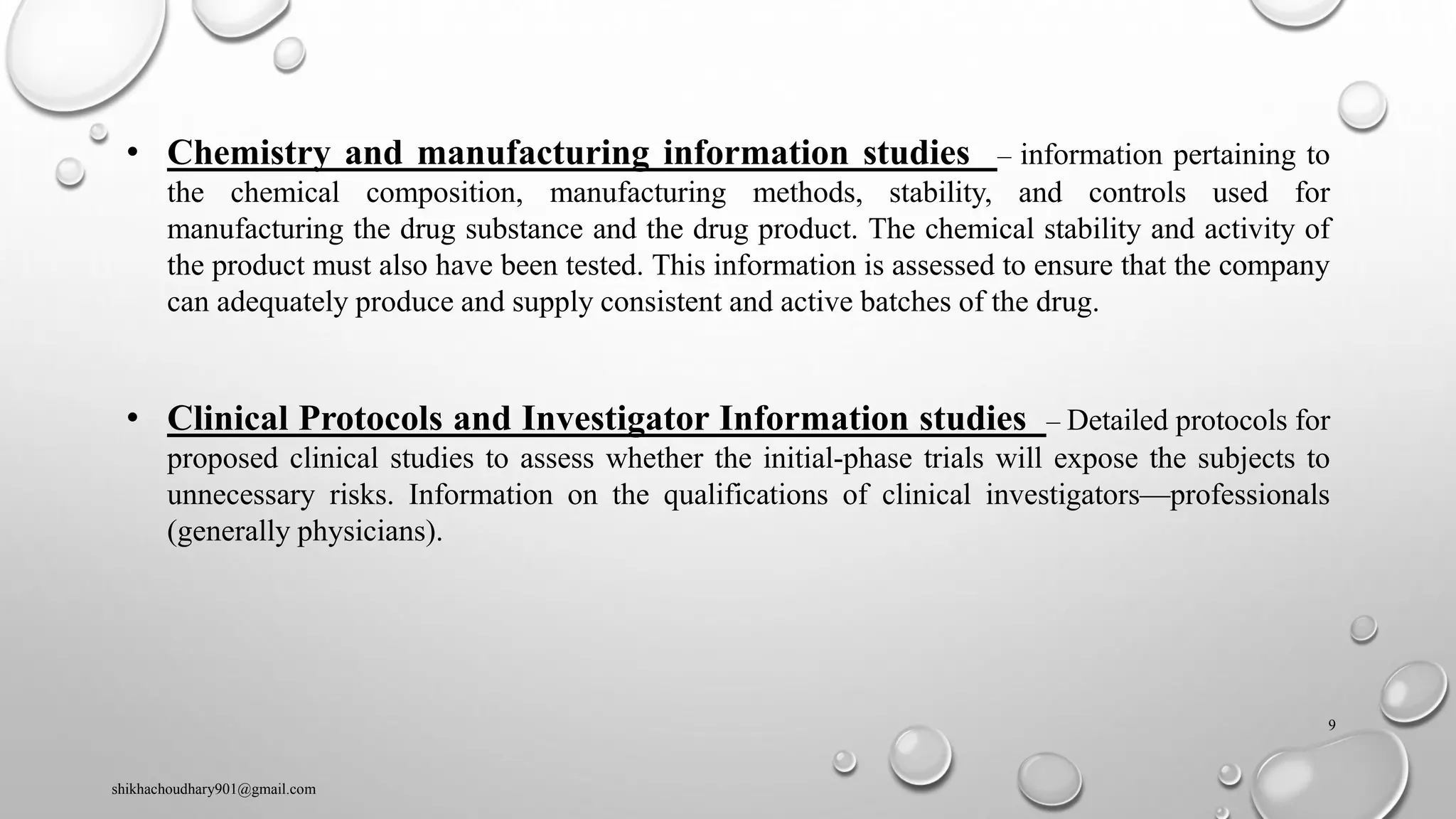 • Chemistry and manufacturing information studies – information pertaining to
the chemical composition, manufacturing methods, stability, and controls used for
manufacturing the drug substance and the drug product. The chemical stability and activity of
the product must also have been tested. This information is assessed to ensure that the company
can adequately produce and supply consistent and active batches of the drug.
• Clinical Protocols and Investigator Information studies – Detailed protocols for
proposed clinical studies to assess whether the initial-phase trials will expose the subjects to
unnecessary risks. Information on the qualifications of clinical investigators—professionals
(generally physicians).
shikhachoudhary901@gmail.com
9
 