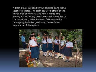  Each Teacher was trained in such a manner so as to influence the minds of at least  40-50 students in his/her sphere of influence, who in turn would be Didactics to influence the thinking and actions of their families about the plantation and uses of Herbal Plants, thereby setting in motion a student based mini environmental revolution for Restoring the knowledge about our very own ancient Herbs.