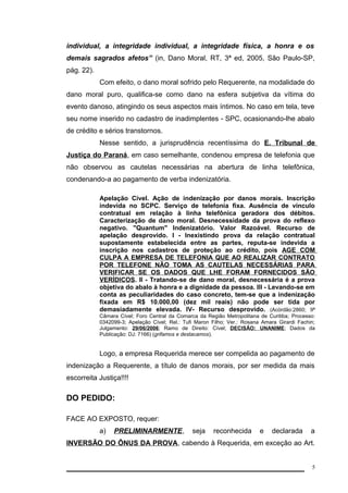 individual, a integridade individual, a integridade física, a honra e os 
demais sagrados afetos” (in, Dano Moral, RT, 3ª ed, 2005, São Paulo-SP, 
pág. 22). 
Com efeito, o dano moral sofrido pelo Requerente, na modalidade do 
dano moral puro, qualifica-se como dano na esfera subjetiva da vítima do 
evento danoso, atingindo os seus aspectos mais íntimos. No caso em tela, teve 
seu nome inserido no cadastro de inadimplentes - SPC, ocasionando-lhe abalo 
de crédito e sérios transtornos. 
Nesse sentido, a jurisprudência recentíssima do E. Tribunal de 
Justiça do Paraná, em caso semelhante, condenou empresa de telefonia que 
não observou as cautelas necessárias na abertura de linha telefônica, 
condenando-a ao pagamento de verba indenizatória. 
Apelação Cível. Ação de indenização por danos morais. Inscrição 
indevida no SCPC. Serviço de telefonia fixa. Ausência de vínculo 
contratual em relação à linha telefônica geradora dos débitos. 
Caracterização de dano moral. Desnecessidade da prova do reflexo 
negativo. "Quantum" Indenizatório. Valor Razoável. Recurso de 
apelação desprovido. I - Inexistindo prova da relação contratual 
supostamente estabelecida entre as partes, reputa-se indevida a 
inscrição nos cadastros de proteção ao crédito, pois AGE COM 
CULPA A EMPRESA DE TELEFONIA QUE AO REALIZAR CONTRATO 
POR TELEFONE NÃO TOMA AS CAUTELAS NECESSÁRIAS PARA 
VERIFICAR SE OS DADOS QUE LHE FORAM FORNECIDOS SÃO 
VERÍDICOS. II - Tratando-se de dano moral, desnecessária é a prova 
objetiva do abalo à honra e a dignidade da pessoa. III - Levando-se em 
conta as peculiaridades do caso concreto, tem-se que a indenização 
fixada em R$ 10.000,00 (dez mil reais) não pode ser tida por 
demasiadamente elevada. IV- Recurso desprovido. (Acórdão:2860; 9ª 
Câmara Cível; Foro Central da Comarca da Região Metropolitana de Curitiba; Processo: 
0342099-3; Apelação Cível; Rel.: Tufi Maron Filho; Ver.: Rosana Amara Girardi Fachin; 
Julgamento: 29/06/2006; Ramo de Direito: Cível; DECISÃO: UNANIME ; Dados da 
Publicação: DJ: 7166) (grifamos e destacamos). 
Logo, a empresa Requerida merece ser compelida ao pagamento de 
indenização a Requerente, a título de danos morais, por ser medida da mais 
escorreita Justiça!!!! 
DO PEDIDO: 
FACE AO EXPOSTO, requer: 
a) PRELIMINARMENTE, seja reconhecida e declarada a 
INVERSÃO DO ÔNUS DA PROVA, cabendo à Requerida, em exceção ao Art. 
5 
 