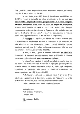 333, I, do CPC, o ônus de produzir as provas do presente processo, em face do 
disposto no art. 6º, inciso VIII, do CDC; 
b) com fincas no art. 273 do CPC, de aplicação subsidiária à Lei 
9.099/95, requer a aplicação da tutela antecipada, a fim de que seja 
determinado à empresa Requerida que providencie a imediata e urgente 
exclusão do nome do Autor junto aos junto aos órgãos de proteção ao 
crédito, especialmente SERASA e SPC, com relação aos contratos 
mencionados nesta exordial, eis que a Requerente não contratou nenhum 
serviço de telefonia móvel no plano “pós-pago”, sob pena de multa cominatória 
de R$ 500,00 (quinhentos reais) ao dia, em favor da Requerente; 
c) a citação da Requerida, via correio, no endereço ofertado, para 
que compareça à audiência de tentativa de conciliação, a ser designada por 
este MM Juízo, oportunidade em que, querendo, deverá apresentar resposta 
escrita ou oral, sob pena de revelia e confesso, prosseguindo o feito, em caso 
de conciliação frustrada, conforme Lei 9.099/95; 
d) seja, ao final, julgada a presente totalmente PROCEDENTE, 
condenando a Requerida ao pagamento da verba indenizatória, a título de 
dano moral, no importe de 40 (quarenta) salários mínimos; 
e) seja deferido o pedido de assistência judiciária gratuita, para fins 
de isenção de custas em caso de recurso de apelação, por ser pobre na 
acepção jurídica da palavra (declaração anexa), e, ainda, seja a requerida 
condenada ao pagamento das custas e honorários advocatícios, em 
conformidade com o art. 55, da Lei 9.099/995; 
Protesta provar o alegado por todos os meios de prova em direito 
admitidos, especialmente o depoimento pessoal da Requerente e, ainda, 
testemunhal, documental, e as demais que se fizerem necessárias. 
Dá-se à presente o valor de R$ , para fins de alçada. 
Nestes termos, 
Pede e espera deferimento. 
Cidade e Data. 
Advogados em Curitiba 
OAB/ 
6 
 