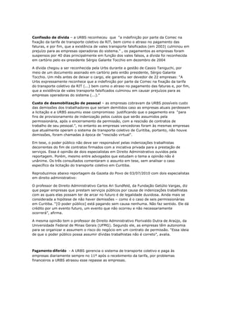 Confissão de dívida – a URBS reconheceu que “a indefinição por parte da Comec na
fixação da tarifa de transporte coletivo da RIT, bem como o atraso no pagamento das
faturas, e por fim, que a existência de vales transporte falsificados (em 2003) culminou em
prejuízo para as empresas operadoras do sistema.” , os pagamentos as empresas foram
suspensos por 40 dias principalmente em função dos vales falsos, a dívida foi reconhecida
em cartório pelo ex-presidente Sérgio Galante Tocchio em dezembro de 2004

A dívida chegou a ser reconhecida pela Urbs durante a gestão de Cassio Taniguchi, por
meio de um documento assinado em cartório pelo então presidente, Sérgio Galante
Tocchio. Um mês antes de deixar o cargo, ele garantiu ser devedor de 22 empresas: “A
Urbs expressamente reconhece que a indefinição por parte da Comec na fixação da tarifa
do transporte coletivo da RIT (...) bem como o atraso no pagamento das faturas e, por fim,
que a existência de vales transporte falsificados culminou em causar prejuízos para as
empresas operadoras do sistema (...).”

Custo de desmobilização de pessoal – as empresas cobravam da URBS possíveis custo
das demissões dos trabalhadores que seriam demitidos caso as empresas atuais perdessem
a licitação e a URBS assumiu esse compromisso justificando que o pagamento era “para
fins de provisionamento de indenização pelos custos que serão assumidos pela
permissionária, após o encerramento da permissão, com a rescisão de contratos de
trabalho de seu pessoal.”, no entanto as empresas vencedoras foram às mesmas empresas
que atualmente operam o sistema de transporte coletivo de Curitiba, portanto, não houve
demissões, foram chamadas à época de “rescisão virtual”.

Em tese, o poder público não deve ser responsável pelas indenizações trabalhistas
decorrentes do fim de contratos firmados com a iniciativa privada para a prestação de
serviços. Essa é opinião de dois especialistas em Direito Administrativo ouvidos pela
reportagem. Porém, mesmo entre advogados que estudam o tema a opinião não é
unânime. Os três consultados comentaram o assunto em tese, sem analisar o caso
específico da licitação do transporte coletivo em Curitiba.

Reproduzimos abaixo reportagem da Gazeta do Povo de 03/07/2010 com dois especialistas
em direito administrativo:

O professor de Direito Administrativo Carlos Ari Sundfeld, da Fundação Getúlio Vargas, diz
que pagar empresas que prestam serviços públicos por causa de indenizações trabalhistas
com as quais elas possam ter de arcar no futuro é de legalidade duvidosa. Ainda mais se
considerada a hipótese de não haver demissões – como é o caso de seis permissionárias
em Curitiba. “[O poder público] está pagando sem causa nenhuma. Não faz sentido. Ele dá
crédito por um evento futuro, um evento que não ocorreu e não necessariamente
ocorrerá”, afirma.

A mesma opinião tem o professor de Direito Administrativo Florivaldo Dutra de Araújo, da
Universidade Federal de Minas Gerais (UFMG). Segundo ele, as empresas têm autonomia
para se organizar e assumem o risco do negócio em um contrato de permissão. “Essa ideia
de que o poder público possa assumir dívidas trabalhistas não é correto”, avalia.



Pagamento diferido - A URBS gerencia o sistema de transporte coletivo e paga às
empresas diariamente sempre no 11º após o recebimento da tarifa, por problemas
financeiros a URBS atrasou esse repasse as empresas.
 
