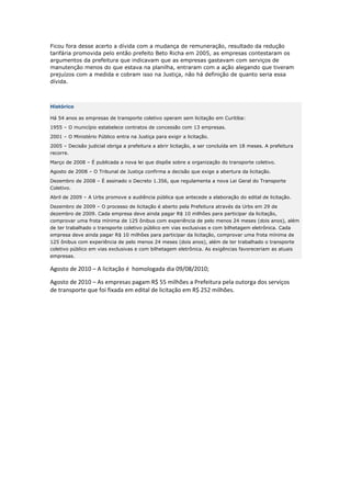 Ficou fora desse acerto a dívida com a mudança de remuneração, resultado da redução
tarifária promovida pelo então prefeito Beto Richa em 2005, as empresas contestaram os
argumentos da prefeitura que indicavam que as empresas gastavam com serviços de
manutenção menos do que estava na planilha, entraram com a ação alegando que tiveram
prejuízos com a medida e cobram isso na Justiça, não há definição de quanto seria essa
dívida.



Histórico

Há 54 anos as empresas de transporte coletivo operam sem licitação em Curitiba:
1955 – O município estabelece contratos de concessão com 13 empresas.
2001 – O Ministério Público entra na Justiça para exigir a licitação.
2005 – Decisão judicial obriga a prefeitura a abrir licitação, a ser concluída em 18 meses. A prefeitura
recorre.
Março de 2008 – É publicada a nova lei que dispõe sobre a organização do transporte coletivo.
Agosto de 2008 – O Tribunal de Justiça confirma a decisão que exige a abertura da licitação.
Dezembro de 2008 – É assinado o Decreto 1.356, que regulamenta a nova Lei Geral do Transporte
Coletivo.
Abril de 2009 – A Urbs promove a audiência pública que antecede a elaboração do edital de licitação.
Dezembro de 2009 – O processo de licitação é aberto pela Prefeitura através da Urbs em 29 de
dezembro de 2009. Cada empresa deve ainda pagar R$ 10 milhões para participar da licitação,
comprovar uma frota mínima de 125 ônibus com experiência de pelo menos 24 meses (dois anos), além
de ter trabalhado o transporte coletivo público em vias exclusivas e com bilhetagem eletrônica. Cada
empresa deve ainda pagar R$ 10 milhões para participar da licitação, comprovar uma frota mínima de
125 ônibus com experiência de pelo menos 24 meses (dois anos), além de ter trabalhado o transporte
coletivo público em vias exclusivas e com bilhetagem eletrônica. As exigências favoreceriam as atuais
empresas.

Agosto de 2010 – A licitação é  homologada dia 09/08/2010; 

Agosto de 2010 – As empresas pagam R$ 55 milhões a Prefeitura pela outorga dos serviços 
de transporte que foi fixada em edital de licitação em R$ 252 milhões. 
 