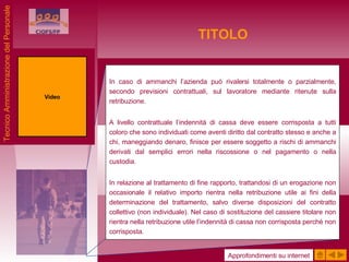 TITOLO In caso di ammanchi l’azienda può rivalersi totalmente o parzialmente, secondo previsioni contrattuali, sul lavoratore mediante ritenute sulla retribuzione. A livello contrattuale l’indennità di cassa deve essere corrisposta a tutti coloro che sono individuati come aventi diritto dal contratto stesso e anche a chi, maneggiando denaro, finisce per essere soggetto a rischi di ammanchi derivati dal semplici errori nella riscossione o nel pagamento o nella custodia. In relazione al trattamento di fine rapporto, trattandosi di un erogazione non occasionale il relativo importo rientra nella retribuzione utile ai fini della determinazione del trattamento, salvo diverse disposizioni del contratto collettivo (non individuale). Nel caso di sostituzione del cassiere titolare non rientra nella retribuzione utile l’indennità di cassa non corrisposta perché non corrisposta. Video Approfondimenti su internet Tecnico Amministrazione del Personale 