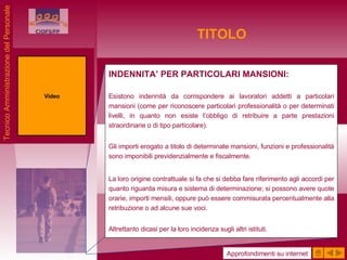 TITOLO INDENNITA’ PER PARTICOLARI MANSIONI: Esistono indennità da corrispondere ai lavoratori addetti a particolari mansioni (come per riconoscere particolari professionalità o per determinati livelli, in quanto non esiste l’obbligo di retribuire a parte prestazioni straordinarie o di tipo particolare). Gli importi erogato a titolo di determinate mansioni, funzioni e professionalità sono imponibili previdenzialmente e fiscalmente. La loro origine contrattuale si fa che si debba fare riferimento agli accordi per quanto riguarda misura e sistema di determinazione; si possono avere quote orarie, importi mensili, oppure può essere commisurata percentualmente alla retribuzione o ad alcune sue voci. Altrettanto dicasi per la loro incidenza sugli altri istituti. Video Approfondimenti su internet Tecnico Amministrazione del Personale 