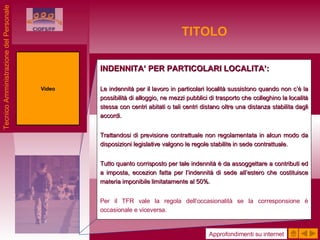 TITOLO INDENNITA’ PER PARTICOLARI LOCALITA’: Le indennità per il lavoro in particolari località sussistono quando non c’è la possibilità di alloggio, ne mezzi pubblici di trasporto che colleghino la località stessa con centri abitati o tali centri distano oltre una distanza stabilita dagli accordi. Trattandosi di previsione contrattuale non regolamentata in alcun modo da disposizioni legislative valgono le regole stabilite in sede contrattuale. Tutto quanto corrisposto per tale indennità è da assoggettare a contributi ed a imposta, eccezion fatta per l’indennità di sede all’estero che costituisce materia imponibile limitatamente al 50%. Per il TFR vale la regola dell’occasionalità se la corresponsione è occasionale e viceversa. Video Approfondimenti su internet Tecnico Amministrazione del Personale 