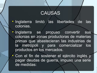 CAUSAS

Inglaterra limitó las libertades de las
colonias.

Inglaterra se propuso convertir sus
colonias en zonas productoras de materias
primas que abastecieran las industrias de
la metrópoli y para comercializar los
productos en los mercados.

Con el fin de sostener el ejército inglés y
pagar deudas de guerra, impuso una serie
de medidas:
 