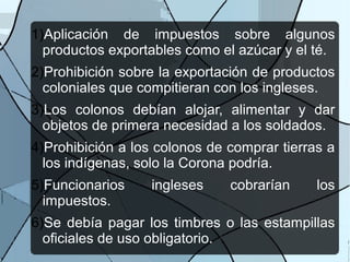 1)Aplicación de impuestos sobre algunos
productos exportables como el azúcar y el té.
2)Prohibición sobre la exportación de productos
coloniales que compitieran con los ingleses.
3)Los colonos debían alojar, alimentar y dar
objetos de primera necesidad a los soldados.
4)Prohibición a los colonos de comprar tierras a
los indígenas, solo la Corona podría.
5)Funcionarios ingleses cobrarían los
impuestos.
6)Se debía pagar los timbres o las estampillas
oficiales de uso obligatorio.
 