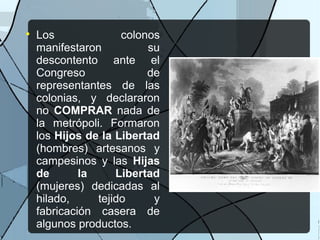 
Los colonos
manifestaron su
descontento ante el
Congreso de
representantes de las
colonias, y declararon
no COMPRAR nada de
la metrópoli. Formaron
los Hijos de la Libertad
(hombres) artesanos y
campesinos y las Hijas
de la Libertad
(mujeres) dedicadas al
hilado, tejido y
fabricación casera de
algunos productos.
 