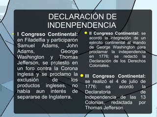DECLARACIÓN DE
INDENPENDENCIA

I Congreso Continental:
en Filadelfia y participaron
Samuel Adams, John
Adams, George
Washington y Thomas
Jefferson, se protesto en
un foro contra la Corona
inglesa y se proclamo la
exclusión de los
productos ingleses, no
había aun interés de
separarse de Inglaterra.
 II Congreso Continental: se
acordó la integración de un
ejército continental al mando
de George Washington para
proclamar la independencia
en 1776; se redactó la
Declaración de los Derechos
Coloniales.
III Congreso Continental:
se realizó el 4 de julio de
1776; se acordó la
Declaratoria de
Independencia de las 13
Colonias, redactada por
Thomas Jefferson.
 