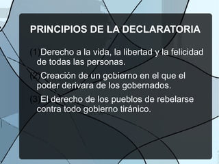 PRINCIPIOS DE LA DECLARATORIA
(1)Derecho a la vida, la libertad y la felicidad
de todas las personas.
(2)Creación de un gobierno en el que el
poder derivara de los gobernados.
(3)El derecho de los pueblos de rebelarse
contra todo gobierno tiránico.
 