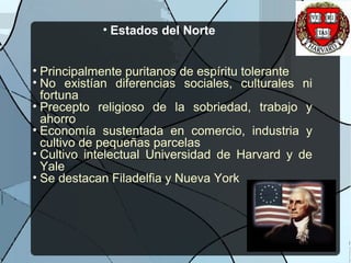 • Estados del Norte
• Principalmente puritanos de espíritu tolerante
• No existían diferencias sociales, culturales ni
fortuna
• Precepto religioso de la sobriedad, trabajo y
ahorro
• Economía sustentada en comercio, industria y
cultivo de pequeñas parcelas
• Cultivo intelectual Universidad de Harvard y de
Yale
• Se destacan Filadelfia y Nueva York
 