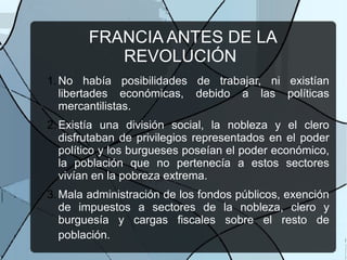 FRANCIA ANTES DE LA
REVOLUCIÓN
1.No había posibilidades de trabajar, ni existían
libertades económicas, debido a las políticas
mercantilistas.
2.Existía una división social, la nobleza y el clero
disfrutaban de privilegios representados en el poder
político y los burgueses poseían el poder económico,
la población que no pertenecía a estos sectores
vivían en la pobreza extrema.
3.Mala administración de los fondos públicos, exención
de impuestos a sectores de la nobleza, clero y
burguesía y cargas fiscales sobre el resto de
población.
 