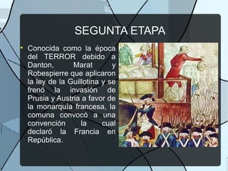 SEGUNTA ETAPA

Conocida como la época
del TERROR debido a
Danton, Marat y
Robespierre que aplicaron
la ley de la Guillotina y se
frenó la invasión de
Prusia y Austria a favor de
la monarquía francesa, la
comuna convocó a una
convención la cual
declaró la Francia en
República.
 