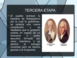 TERCERA ETAPA

El pueblo rechazó la
barbarie de Robespierre
por lo cual lo guillotinan,
se redacta una nueva
constitución y se
establece que el gobierno
estaría en manos de un
directorio o poder
ejecutivo formado por
cinco miembros y se
eliminó el sufragio
universal pero se retomó
gracias a la burguesía.
 