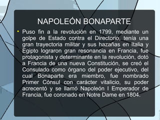NAPOLEÓN BONAPARTE

Puso fin a la revolución en 1799, mediante un
golpe de Estado contra el Directorio, tenía una
gran trayectoria militar y sus hazañas en Italia y
Egipto lograron gran resonancia en Francia, fue
protagonista y determinante en la revolución, dotó
a Francia de una nueva Constitución, se creó el
Consulado como órgano del poder ejecutivo, del
cual Bonaparte era miembro, fue nombrado
Primer Cónsul con carácter vitalicio, su poder
acrecentó y se llamó Napoleón I Emperador de
Francia, fue coronado en Notre Dame en 1804.
 