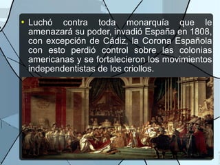  Luchó contra toda monarquía que le
amenazará su poder, invadió España en 1808,
con excepción de Cádiz, la Corona Española
con esto perdió control sobre las colonias
americanas y se fortalecieron los movimientos
independentistas de los criollos.
 