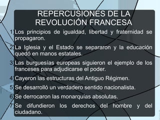 REPERCUSIONES DE LA
REVOLUCIÓN FRANCESA
1)Los principios de igualdad, libertad y fraternidad se
propagaron.
2)La Iglesia y el Estado se separaron y la educación
quedó en manos estatales.
3)Las burguesías europeas siguieron el ejemplo de los
franceses para adjudicarse el poder.
4)Cayeron las estructuras del Antiguo Régimen.
5)Se desarrolló un verdadero sentido nacionalista.
6)Se derrocaron las monarquías absolutas.
7)Se difundieron los derechos del hombre y del
ciudadano.
 