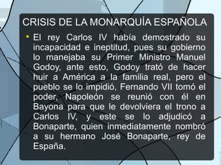 CRISIS DE LA MONARQUÍA ESPAÑOLA

El rey Carlos IV había demostrado su
incapacidad e ineptitud, pues su gobierno
lo manejaba su Primer Ministro Manuel
Godoy, ante esto, Godoy trató de hacer
huir a América a la familia real, pero el
pueblo se lo impidió, Fernando VII tomó el
poder, Napoleón se reunió con él en
Bayona para que le devolviera el trono a
Carlos IV, y este se lo adjudicó a
Bonaparte, quien inmediatamente nombró
a su hermano José Bonaparte, rey de
España.
 