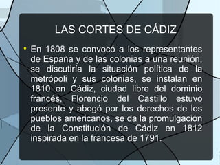 LAS CORTES DE CÁDIZ

En 1808 se convocó a los representantes
de España y de las colonias a una reunión,
se discutiría la situación política de la
metrópoli y sus colonias, se instalan en
1810 en Cádiz, ciudad libre del dominio
francés, Florencio del Castillo estuvo
presente y abogó por los derechos de los
pueblos americanos, se da la promulgación
de la Constitución de Cádiz en 1812
inspirada en la francesa de 1791.
 