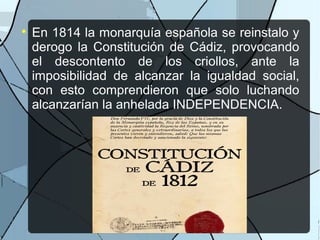 
En 1814 la monarquía española se reinstalo y
derogo la Constitución de Cádiz, provocando
el descontento de los criollos, ante la
imposibilidad de alcanzar la igualdad social,
con esto comprendieron que solo luchando
alcanzarían la anhelada INDEPENDENCIA.
 