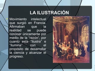 LA ILUSTRACIÓN

Movimiento intelectual
que surgió en Francia.
Afirmaban que la
realidad se puede
conocer únicamente por
medio de la “razón”, por
cuanto esta “ilustra” e
“ilumina” con el
propósito de desarrollar
la ciencia y alcanzar el
progreso.
 