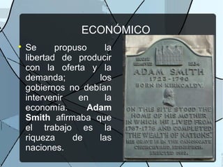 ECONÓMICO

Se propuso la
libertad de producir
con la oferta y la
demanda; los
gobiernos no debían
intervenir en la
economía. Adam
Smith afirmaba que
el trabajo es la
riqueza de las
naciones.
 