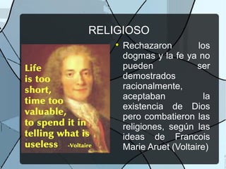 RELIGIOSO

Rechazaron los
dogmas y la fe ya no
pueden ser
demostrados
racionalmente,
aceptaban la
existencia de Dios
pero combatieron las
religiones, según las
ideas de Francois
Marie Aruet (Voltaire)
 