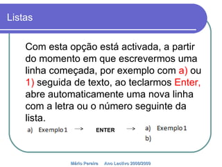 Listas Com esta opção está activada, a partir do momento em que escrevermos uma linha começada, por exemplo com  a)  ou  1)  seguida de texto, ao teclarmos  Enter,  abre automaticamente uma nova linha com a letra ou o número seguinte da lista.  Mário Pereira  Ano Lectivo 2008/2009   ENTER 