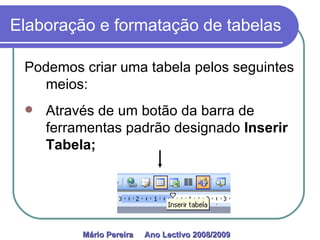 Elaboração e formatação de tabelas Podemos criar uma tabela pelos seguintes meios: Através de um botão da barra de ferramentas padrão designado  Inserir Tabela; Mário Pereira  Ano Lectivo 2008/2009   