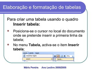Elaboração e formatação de tabelas Para criar uma tabela usando o quadro  Inserir tabela: Posiciona-se o cursor no local do documento onde se pretende inserir a primeira linha da tabela; No menu  Tabela,  activa-se o item  Inserir tabela ; Mário Pereira  Ano Lectivo 2008/2009   