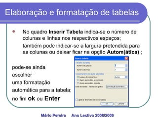 Elaboração e formatação de tabelas No quadro  Inserir Tabela  indica-se o número de colunas e linhas nos respectivos espaços;  também pode indicar-se a largura pretendida para as colunas ou deixar ficar na opção  Autom(ática)  ; pode-se ainda  escolher uma formatação automática para a tabela; no fim  ok   ou   Enter Mário Pereira  Ano Lectivo 2008/2009   