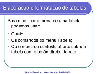 Elaboração e formatação de tabelas Para modificar a forma de uma tabela podemos usar: O rato; Os comandos do menu Tabela; Ou o menu de contexto aberto sobre a tabela com o botão direito do rato. Mário Pereira  Ano Lectivo 2008/2009   