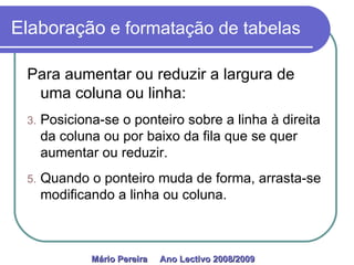Elaboração  e formatação de tabelas Para aumentar ou reduzir a largura de uma coluna ou linha: Posiciona-se o ponteiro sobre a linha à direita da coluna ou por baixo da fila que se quer aumentar ou reduzir.  Quando o ponteiro muda de forma, arrasta-se modificando a linha ou coluna.  Mário Pereira  Ano Lectivo 2008/2009   