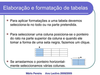 Elaboração e formatação de tabelas Para aplicar formatações a uma tabela devemos selecciona-la no todo ou na parte pretendida. Para seleccionar uma coluna posiciona-se o ponteiro do rato na parte superior da coluna e quando ele tomar a forma de uma seta negra, fazemos um clique. Se arrastarmos o ponteiro horizontal-  mente seleccionamos várias colunas. Mário Pereira  Ano Lectivo 2008/2009   
