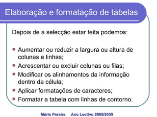 Elaboração e formatação de tabelas Depois de a selecção estar feita podemos:  Aumentar ou reduzir a largura ou altura de colunas e linhas; Acrescentar ou excluir colunas ou filas; Modificar os alinhamentos da informação dentro da célula; Aplicar formatações de caracteres; Formatar a tabela com linhas de contorno. Mário Pereira  Ano Lectivo 2008/2009   