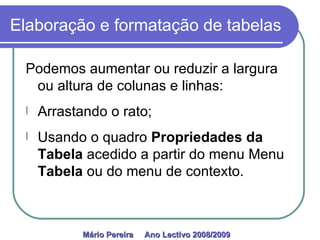 Elaboração e formatação de tabelas Podemos aumentar ou reduzir a largura ou altura de colunas e linhas: Arrastando o rato; Usando o quadro  Propriedades da Tabela  acedido a partir do menu Menu  Tabela  ou do menu de contexto. Mário Pereira  Ano Lectivo 2008/2009   