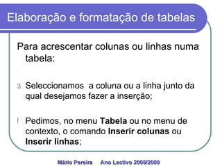Elaboração e formatação de tabelas Para acrescentar colunas ou linhas numa tabela: Seleccionamos  a coluna ou a linha junto da qual desejamos fazer a inserção; Pedimos, no menu  Tabela  ou no menu de contexto, o comando  Inserir colunas  ou  Inserir linhas ; Mário Pereira  Ano Lectivo 2008/2009   