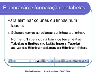 Elaboração e formatação de tabelas Para eliminar colunas ou linhas num tabela: Seleccionamos as colunas ou linhas a eliminar. No menu  Tabela  ou na barra de ferramentas  Tabelas e limites  (no botão  Inserir Tabela ) activamos  Eliminar colunas  ou  Eliminar linhas . Mário Pereira  Ano Lectivo 2008/2009   