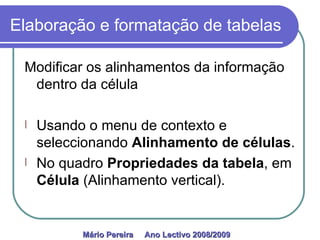 Elaboração e formatação de tabelas Modificar os alinhamentos da informação dentro da célula Usando o menu de contexto e seleccionando  Alinhamento de células . No quadro  Propriedades da tabela , em  Célula  (Alinhamento vertical). Mário Pereira  Ano Lectivo 2008/2009   