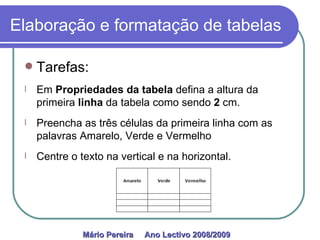 Elaboração e formatação de tabelas Tarefas: Em  Propriedades da tabela  defina   a altura da primeira  linha  da tabela como sendo  2  cm. Preencha as três células da primeira linha com as palavras Amarelo, Verde e Vermelho Centre o texto na vertical e na horizontal. Mário Pereira  Ano Lectivo 2008/2009   