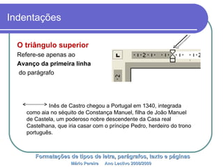 Indentações O triângulo superior  Refere-se apenas ao Avanço da primeira linha do parágrafo Formatações de tipos de letra, parágrafos, texto e páginas Mário Pereira  Ano Lectivo 2008/2009   Inês de Castro chegou a Portugal em 1340, integrada como aia no séquito de Constança Manuel, filha de João Manuel de Castela, um poderoso nobre descendente da Casa real Castelhana, que iria casar com o príncipe Pedro, herdeiro do trono português.  