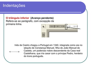 O triângulo inferior  (Avanço pendente)  Refere-se ao parágrafo, com excepção da primeira linha. Indentações Inês de Castro chegou a Portugal em 1340, integrada como aia no  séquito de Constança Manuel, filha de João Manuel de  Castela, um poderoso nobre descendente da Casa real  Castelhana, que iria casar com o príncipe Pedro, herdeiro  do trono português.  