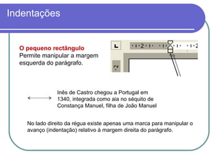 O pequeno rectângulo Permite manipular a margem esquerda do parágrafo. No lado direito da régua existe apenas uma marca para manipular o  avanço (indentação) relativo à margem direita do parágrafo. Indentações Inês de Castro chegou a Portugal em 1340, integrada como aia no séquito de Constança Manuel, filha de João Manuel 