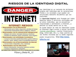 RIESGOS DE LA IDENTIDAD DIGITAL

                         Una identidad es un conjunto de atributos
                         propios del individuo que lo caracterizan
                         frente a la sociedad y que pueden ser
                         verificados mediante documentos que los
                         confirman.
                         La Identidad Digital está formada por todos
                         aquellos datos y servicios utilizados por
                         un único individuo, que se encuentran
                         relacionados o pertenecen a Internet, y
                         definen al mismo dentro de la red.
                         Se puede hablar de robo de identidad cuando
                         un atacante logra acceso a varios servicios
                         (correo electrónico, cuentas financieras,
                         blog, sitio web, etc.) y toma control de
                         los mismos evitando que su dueño legítimo
                         pueda recuperarlos.   Vía:http://www.
                         laflecha.net




  Víctor y Antía 01_11
 