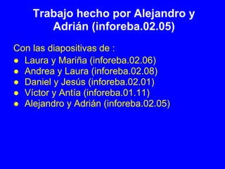 Trabajo hecho por Alejandro y
       Adrián (inforeba.02.05)
Con las diapositivas de :
● Laura y Mariña (inforeba.02.06)
● Andrea y Laura (inforeba.02.08)
● Daniel y Jesús (inforeba.02.01)
● Víctor y Antía (inforeba.01.11)
● Alejandro y Adrián (inforeba.02.05)
 