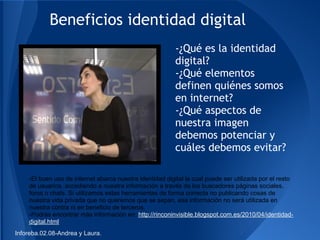 Beneficios identidad digital
                                                          -¿Qué es la identidad
                                                          digital?
                                                          -¿Qué elementos
                                                          definen quiénes somos
                                                          en internet?
                                                          -¿Qué aspectos de
                                                          nuestra imagen
                                                          debemos potenciar y
                                                          cuáles debemos evitar?

    -El buen uso de internet abarca nuestra identidad digital la cual puede ser utilizada por el resto
    de usuarios, accediendo a nuestra información a través de los buscadores páginas sociales,
    foros o chats. Si utilizamos estas herramientas de forma correcta no publicando cosas de
    nuestra vida privada que no queremos que se sepan, esa información no será utilizada en
    nuestra contra ni en beneficio de terceros.
    -Podrás encontrar más información en: http://rinconinvisible.blogspot.com.es/2010/04/identidad-
    digital.html
Inforeba.02.08-Andrea y Laura.
 