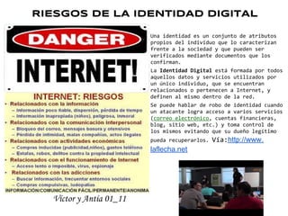 RIESGOS DE LA IDENTIDAD DIGITAL

                         Una identidad es un conjunto de atributos
                         propios del individuo que lo caracterizan
                         frente a la sociedad y que pueden ser
                         verificados mediante documentos que los
                         confirman.
                         La Identidad Digital está formada por todos
                         aquellos datos y servicios utilizados por
                         un único individuo, que se encuentran
                         relacionados o pertenecen a Internet, y
                         definen al mismo dentro de la red.
                         Se puede hablar de robo de identidad cuando
                         un atacante logra acceso a varios servicios
                         (correo electrónico, cuentas financieras,
                         blog, sitio web, etc.) y toma control de
                         los mismos evitando que su dueño legítimo
                         pueda recuperarlos.   Vía:http://www.
                         laflecha.net




  Víctor y Antía 01_11
 