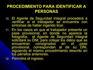 PROCEDIMIENTO PARA IDENTIFICAR APROCEDIMIENTO PARA IDENTIFICAR A
PERSONASPERSONAS
10.10. El Agente de Seguridad Integral procederá aEl Agente de Seguridad Integral procederá a
verificar si el trabajador se encuentra converificar si el trabajador se encuentra con
síntomas de haber ingerido licor.síntomas de haber ingerido licor.
11.11. En los casos en que el trabajador presente unEn los casos en que el trabajador presente un
pase provisional, en donde no aparece lapase provisional, en donde no aparece la
fotografía, el Agente de Seguridad Integralfotografía, el Agente de Seguridad Integral
solicitará su DNI, para cotejar los datos que sesolicitará su DNI, para cotejar los datos que se
encuentran consignados en el paseencuentran consignados en el pase
provisional, correspondan al de su DNI,provisional, correspondan al de su DNI,
siguiendo el mismo procedimiento descrito ensiguiendo el mismo procedimiento descrito en
los párrafos anteriores.los párrafos anteriores.
12.12. Permitirá el ingreso.Permitirá el ingreso.
 