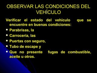 OBSERVAR LAS CONDICIONES DELOBSERVAR LAS CONDICIONES DEL
VEHÍCULOVEHÍCULO
Verificar el estado del vehículo que seVerificar el estado del vehículo que se
encuentre en buenas condiciones:encuentre en buenas condiciones:
 Parabrisas, laParabrisas, la
 Carrocería, lasCarrocería, las
 Puertas con seguro,Puertas con seguro,
 Tubo de escape yTubo de escape y
 Que no presente fugas de combustible,Que no presente fugas de combustible,
aceite u otros.aceite u otros.
 
