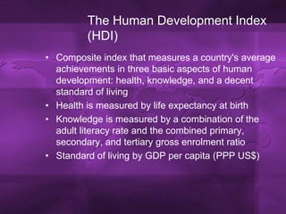 The Human Development Index (HDI)Composite index that measures a country's average achievements in three basic aspects of human development: health, knowledge, and a decent standard of livingHealth is measured by life expectancy at birthKnowledge is measured by a combination of the adult literacy rate and the combined primary, secondary, and tertiary gross enrolment ratioStandard of living by GDP per capita (PPP US$)